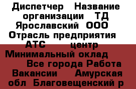 Диспетчер › Название организации ­ ТД Ярославский, ООО › Отрасль предприятия ­ АТС, call-центр › Минимальный оклад ­ 22 000 - Все города Работа » Вакансии   . Амурская обл.,Благовещенский р-н